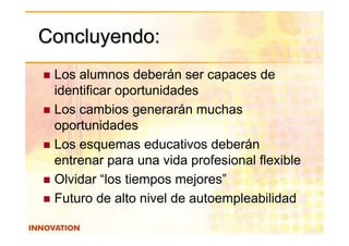 Concluyendo:
 Los alumnos deberán ser capaces de
 identificar oportunidades
 Los cambios generarán muchas
 oportunidades
 Los esquemas educativos deberán
 entrenar para una vida profesional flexible
 Olvidar “los tiempos mejores”
 Futuro de alto nivel de autoempleabilidad
 
