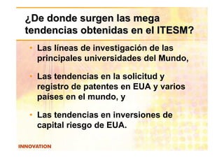 ¿De donde surgen las mega
tendencias obtenidas en el ITESM?
• Las líneas de investigación de las
  principales universidades del Mundo,

• Las tendencias en la solicitud y
  registro de patentes en EUA y varios
  países en el mundo, y

• Las tendencias en inversiones de
  capital riesgo de EUA.
 