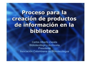 Proceso para la
creación de productos
 de información en la
       biblioteca
            Carlos Alberto Zapata
          Bibliotecólogo y Archivista
                  Presidente
  Asociación Colombiana de Bibliotecólogos
 