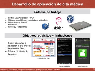 Desarrollo de aplicación de cita médica 
Entorno de trabajo 
Portatil Asus Vivobook S400CA 
Máquina virtual Debian ejecutada en VirtualBox 
Editor de texto Bluefish 
FireHbbTV 
Firebug y Tamper Data 
Objetivo, requisitos y limitaciones 
➡ Pedir, consultar o 
cancelar la cita médica. 
➡ Interacción fácil. 
➡ Número limitado de 
botones. 
Widget Cita Médica Salud Responde 
Cita médica en 7RM 
Diseño y desarrollo de aplicación HbbTV para petición de cita médica 10 
 