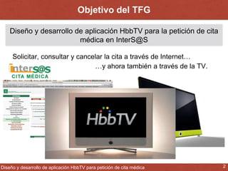 Objetivo del TFG 
Diseño y desarrollo de aplicación HbbTV para la petición de cita 
médica en InterS@S 
Solicitar, consultar y cancelar la cita a través de Internet… 
…y ahora también a través de la TV. 
¿Cómo? 
Diseño y desarrollo de aplicación HbbTV para petición de cita médica 2 
 