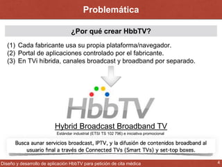 Problemática 
¿Por qué crear HbbTV? 
(1) Cada fabricante usa su propia plataforma/navegador. 
(2) Portal de aplicaciones controlado por el fabricante. 
(3) En TVi híbrida, canales broadcast y broadband por separado. 
Hybrid Broadcast Broadband TV 
Estándar industrial (ETSI TS 102 796) e iniciativa promocional 
Diseño y desarrollo de aplicación HbbTV para petición de cita médica 4 
 