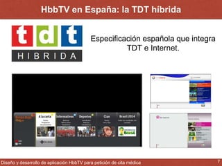 HbbTV en España: la TDT híbrida 
Especificación española que integra 
TDT e Internet. 
Diseño y desarrollo de aplicación HbbTV para petición de cita médica 7 
 