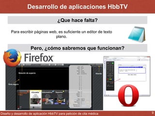 Desarrollo de aplicaciones HbbTV 
¿Que hace falta? 
Para escribir páginas web, es suficiente un editor de texto 
plano. 
Pero, ¿cómo sabremos que funcionan? 
Diseño y desarrollo de aplicación HbbTV para petición de cita médica 9 
 