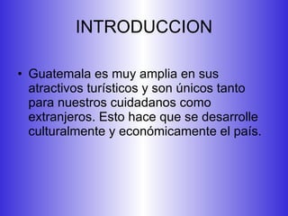 INTRODUCCION Guatemala es muy amplia en sus atractivos turísticos y son únicos tanto para nuestros cuidadanos como extranjeros. Esto hace que se desarrolle culturalmente y económicamente el país.  