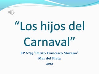 “Los hijos del
  Carnaval”
 EP N°35 “Perito Francisco Moreno”
           Mar del Plata
                2012
 