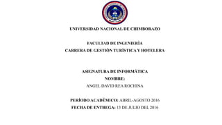 UNIVERSIDAD NACIONAL DE CHIMBORAZO
FACULTAD DE INGENIERÌA
CARRERA DE GESTIÒN TURÌSTICA Y HOTELERA
ASIGNATURA DE INFORMÀTICA
NOMBRE:
ANGEL DAVID REA ROCHINA
PERÍODO ACADÉMICO: ABRIL-AGOSTO 2016
FECHA DE ENTREGA: 13 DE JULIO DEL 2016
 
