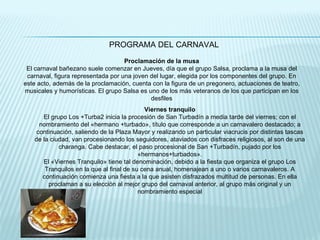PROGRAMA DEL CARNAVAL Proclamación de la musa El carnaval bañezano suele comenzar en Jueves, día que el grupo Salsa, proclama a la musa del carnaval, figura representada por una joven del lugar, elegida por los componentes del grupo. En este acto, además de la proclamación, cuenta con la figura de un pregonero, actuaciones de teatro, musicales y humorísticas. El grupo Salsa es uno de los más veteranos de los que participan en los desfiles Viernes tranquilo El grupo Los +Turba2 inicia la procesión de San Turbadín a media tarde del viernes; con el nombramiento del «hermano +turbado», título que corresponde a un carnavalero destacado; a continuación, saliendo de la Plaza Mayor y realizando un particular viacrucis por distintas tascas de la ciudad, van procesionando los seguidores, ataviados con disfraces religiosos, al son de una charanga. Cabe destacar, el paso procesional de San +Turbadín, pujado por los «hermanos+turbados». El «Viernes Tranquilo» tiene tal denominación, debido a la fiesta que organiza el grupo Los Tranquilos en la que al final de su cena anual, homenajean a uno o varios carnavaleros. A continuación comienza una fiesta a la que asisten disfrazados multitud de personas. En ella proclaman a su elección al mejor grupo del carnaval anterior, al grupo más original y un nombramiento especial 