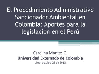 El Procedimiento Administrativo
Sancionador Ambiental en
Colombia: Aportes para la
legislación en el Perú

Carolina Montes C.
Universidad Externado de Colombia
Lima, octubre 25 de 2013

 
