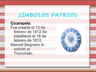 SÍMBOLOS PATRIOS
EscarapelaEscarapela:
Fue creada el 13 de
febrero de 1812.Se
estableció el 18 de
febrero de 1812.
Manuel Belgrano lo
solicitó al
Triunvirato.
 