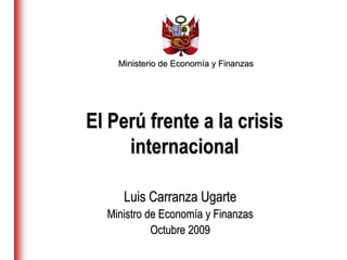 Ministerio de Economía y Finanzas
Luis Carranza Ugarte
Ministro de Economía y Finanzas
Octubre 2009
El Perú frente a la crisis
internacional
 