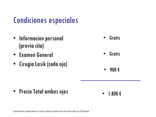 Condiciones especiales Informacion personal (previa cita) Examen General Cirugia Lasik (cada ojo) Precio Total ambos ojos Gratis Gratis 900 € 1.800 € Condiciones especiales en toda nuestra cartera de servicios para su Empresa 