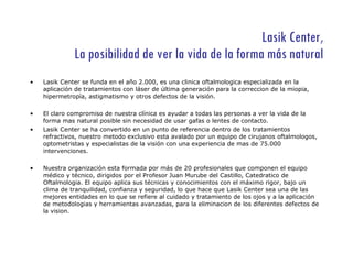Lasik Center, La posibilidad de ver la vida de la forma más natural Lasik Center se funda en el año 2.000, es una clinica oftalmologica especializada en la aplicación de tratamientos con láser de última generación para la correccion de la miopia, hipermetropía, astigmatismo y otros defectos de la visión. El claro compromiso de nuestra clínica es ayudar a todas las personas a ver la vida de la forma mas natural posible sin necesidad de usar gafas o lentes de contacto. Lasik Center se ha convertido en un punto de referencia dentro de los tratamientos refractivos, nuestro metodo exclusivo esta avalado por un equipo de cirujanos oftalmologos, optometristas y especialistas de la visión con una experiencia de mas de 75.000 intervenciones.  Nuestra organización esta formada por más de 20 profesionales que componen el equipo médico y técnico, dirigidos por el Profesor Juan Murube del Castillo, Catedratico de Oftalmologia. El equipo aplica sus técnicas y conocimientos con el máximo rigor, bajo un clima de tranquilidad, confianza y seguridad, lo que hace que Lasik Center sea una de las mejores entidades en lo que se refiere al cuidado y tratamiento de los ojos y a la aplicación de metodologias y herramientas avanzadas, para la eliminacion de los diferentes defectos de la vision. 