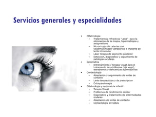 Servicios generales y especialidades Oftalmologia Tratamientos refractivos “Lasik”  para la eliminacion de la miopia, hipermetropia y astigmatismo Microcirugia de catartas con facoemulsificador ultrasonico e implante de lente intraocular Láser terapia de segmento posterior Deteccion, diagnostico y seguimiento de patologias oculares Optometria Entrenamiento y terapia visual para el tratamiento de ambliopias (ojo vago), estrabismos y deficiencias acomodativas Contactología Adaptacion y seguimiento de lentes de contacto Lente terapeuticas y de prescripcion Ortoqueratologia Oftalmologia y optometria infantil Terapia Visual Problemas de rendimiento escolar Diagnostico y tratamiento de enfermedades oculares Adaptacion de lentes de contacto Contactologia en bebes 