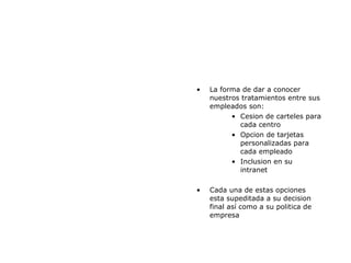 La forma de dar a conocer nuestros tratamientos entre sus empleados son: Cesion de carteles para cada centro Opcion de tarjetas personalizadas para cada empleado Inclusion en su intranet Cada una de estas opciones esta supeditada a su decision final así como a su politica de empresa 