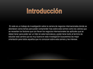 En este es un trabajo de investigación sobre la carrera de negocios internacionales donde se
abordaran varios temas para poder comprender mas sobre esta carrera como los valores que
se necesitan los factores que con llevan los negocios internacionales las aptitudes que se
deben tener para poder ser un líder en esta licenciatura y poder tener éxito al termino de
estudiar esta carrera que es muy buena en esta investigación buscaremos las mejor
orientación para todos aquellos que no conozcan sobre esta carrera y les interese.
 