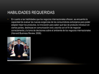 HABILIDADES REQUERIDAS
•   En cuanto a las habilidades que los negocios internacionales ofrecen, se encuentra la
    capacidad de evaluar las nuevas exigencias de los consumidores extranjeros para poder
    adaptar mejor los productos, la innovación para saber qué tipo de producto introducir en
    ciertos países, destrezas en comunicación oral y escrita con el fin de negociar
    correctamente y la toma de decisiones sobre el ambiente de los negocios internacionales
    (Harvard Business Review, 2008).
 
