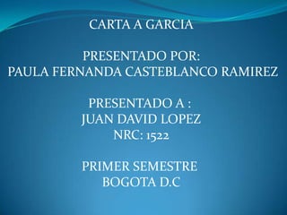 CARTA A GARCIA

          PRESENTADO POR:
PAULA FERNANDA CASTEBLANCO RAMIREZ

          PRESENTADO A :
         JUAN DAVID LOPEZ
             NRC: 1522

         PRIMER SEMESTRE
            BOGOTA D.C
 