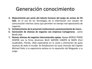Generación conocimiento
4. Mejoramiento por parte del talento humano del quipo de ventas de FIS
Ltda. en el uso de las Tecnologías de la Información con canales de
comunicación internos claros que permiten en tiempo real operaciones de
negocios.
5. Fortalecimiento de la presencia institucional y posicionamiento de marca .
6. Generación de alianzas de negocios con empresas Cartageneras . Jaime
Borda Ltda.
7. Nuevas alianzas de negocios internacionales apoyo. Apoyo WORLD TRADE
CENTER con la firma American BLUE WATERS CHARTS & MAPS (Fort
Lauderdale, Florida, USA) especialista en la venta y promoción de guías
náuticas de todo el mundo. Se fortalecieron los lazos mención del Capitán
Michael Parks y su experiencia exitosa en la reparación del Megayate a su
cargo.
 