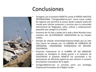 Conclusiones
• Cartagena con el proyecto WEBCTG cuenta el PORTAL NAUTICO
INTERNACIONAL "CartagneaMarine.com" como nueva unidad
de negocios que permitirá el acceso desde cualquier parte del
mundo para solicitar productos y servicios para la comunidad
Internacional de Megayates, yates, veleros y embarcaciones
pequeñas que navegan en el Caribe.
• Presencia de FIS Ltda y aliados de la web a Nivel Mundial como
miembro del US-SUPERYACHT ASSOCIATION de los Estados
Unidos,.
• Ejemplo de relación Universidad-Empresa-Estado que en este
caso fueron las alianzas con: LA CAMARA DE COMERCIO DE
CARTAGENA –UNIVERSIDAD TECNOLOGICA DE BOLIVAR-
COLCIENCIAS.
• Presencia Institucional en la CUMBRE DE LAS AMERICAS
realizada en Cartagena en donde gracias a la invitación de
COLCIENCIAS el proyecto WEBCTG fue presentado a los
participantes de diferentes gobiernos que visitaron la muestra
de proyectos innovadores de la región.
• CartagenaMarine.com se presenta como una Estrategia
Empresarial Innovadora de la Región Caribe.
 