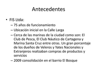 Antecedentes
• FIS Ltda:
– 75 años de funcionamiento
– Ubicación inicial en la Calle Larga
– Cerca de las marinas de la ciudad como son: El
Club de Pesca, El Club Náutico de Cartagena y
Marina Santa Cruz entre otras. Un gran porcentaje
de los dueños de Veleros y Yates Nacionales y
Extranjeros realizaban compras de productos y
servicios
– 2009 consolidación en el barrio El Bosque
 