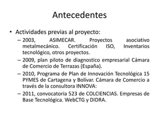 Antecedentes
• Actividades previas al proyecto:
– 2003, ASIMECAR. Proyectos asociativo
metalmecánico. Certificación ISO, Inventarios
tecnológico, otros proyectos.
– 2009, plan piloto de diagnostico empresarial Cámara
de Comercio de Terrazas (España).
– 2010, Programa de Plan de Innovación Tecnológica 15
PYMES de Cartagena y Bolívar. Cámara de Comercio a
través de la consultora INNOVA:
– 2011, convocatoria 523 de COLCIENCIAS. Empresas de
Base Tecnológica. WebCTG y DIDRA.
 