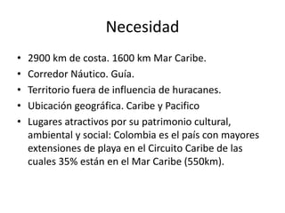 Necesidad
• 2900 km de costa. 1600 km Mar Caribe.
• Corredor Náutico. Guía.
• Territorio fuera de influencia de huracanes.
• Ubicación geográfica. Caribe y Pacifico
• Lugares atractivos por su patrimonio cultural,
ambiental y social: Colombia es el país con mayores
extensiones de playa en el Circuito Caribe de las
cuales 35% están en el Mar Caribe (550km).
 