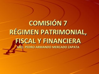 COMISIÓN 7
RÉGIMEN PATRIMONIAL,
 FISCAL Y FINANCIERA
 ARQ. PEDRO ARMANDO MERCADO ZAPATA
 
