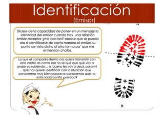 Identificación
Dícese de la capacidad de poner en un mensaje la
identidad del emisor cuando hay una relación
emisor-receptor ¿me cactan? osease que se pueda
ora sí identificarse de cierta manera el emisor, su
punto de vista dicho di otra forma pa’ que me
entiendan chatos.
Lo que el compadre Benito nos quiere trainsmitir con
este cartel, es como ese no se qué que qué voy a
andar yo sabiendo… o bueno les voy a decir, para mí
que nos quiere identificar con la situación que
conocemos muy bien osease re-conocemos que no
está nada bonita ¿verdad?
(Emisor)
 