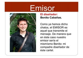 Emisor
El diseñador:
Benito Cabañas.
Como ya hemos dicho
chatos, el EMISOR es
aquel que transmite el
mensaje. De manera que
en éste caso nuestro
emisor sería el
mismísmo Benito: mi
compadre diseñador de
éste cartel.
 