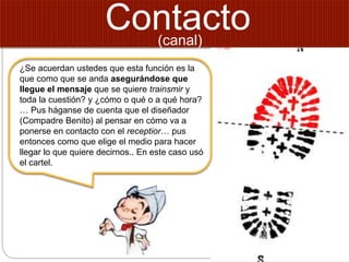 Contacto
¿Se acuerdan ustedes que esta función es la
que como que se anda asegurándose que
llegue el mensaje que se quiere trainsmir y
toda la cuestión? y ¿cómo o qué o a qué hora?
… Pus háganse de cuenta que el diseñador
(Compadre Benito) al pensar en cómo va a
ponerse en contacto con el receptior… pus
entonces como que elige el medio para hacer
llegar lo que quiere decirnos.. En este caso usó
el cartel.
(canal)
 