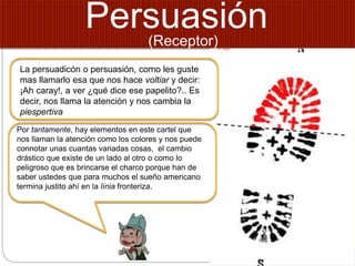 Persuasión
La persuadicón o persuasión, como les guste
mas llamarlo esa que nos hace voltiar y decir:
¡Ah caray!, a ver ¿qué dice ese papelito?.. Es
decir, nos llama la atención y nos cambia la
piespertiva
Por tantamente, hay elementos en este cartel que
nos llaman la atención como los colores y nos puede
connotar unas cuantas variadas cosas, el cambio
drástico que existe de un lado al otro o como lo
peligroso que es brincarse el charco porque han de
saber ustedes que para muchos el sueño americano
termina justito ahí en la línia fronteriza.
(Receptor)
 