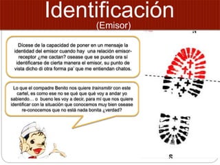 Identificación
Dícese de la capacidad de poner en un mensaje la
identidad del emisor cuando hay una relación emisor-
receptor ¿me cactan? osease que se pueda ora sí
identificarse de cierta manera el emisor, su punto de
vista dicho di otra forma pa’ que me entiendan chatos.
Lo que el compadre Benito nos quiere trainsmitir con este
cartel, es como ese no se qué que qué voy a andar yo
sabiendo… o bueno les voy a decir, para mí que nos quiere
identificar con la situación que conocemos muy bien osease
re-conocemos que no está nada bonita ¿verdad?
(Emisor)
 