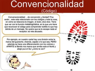 Convencionalidad
Convenscionalidad …de convención ¿Verdad? Pus
verán…este esta relacionado con los códigos y toda la cosa,
en cómo se relaciona la imagen, el testo, etce etce. Tiene
que ver con la función metalingüística ,en la que uno tiene
que reconocer el código para comprender toditito lo que hay
detrás de un mensaje. No quiere que se le escape nada al
receptior; es rete abusado.
Por ejemplo, en nuestro cartel hay una división entre la
marca del guarache, chancla, zapato o lo que sea, PERO
además se hace una difierenciación con los colores y
APARTE el Benito nos marca que arrriba esta el Norte y
abajo pus el Sur ¿cómo la ven?
(Código)
 