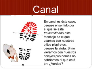 Canal
En canal es éste caso,
osease el sentido por
el que se está
trainsmitiendo este
mensaje es el que
usamos con nuestros
ojitos pispiretos,
osease la vista. Si no
vieramos con nuestros
oclayos pus nomás no
sabríamos ni que está
ahí ¿Verdad?
 