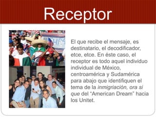 El que recibe el mensaje, es
destinatario, el decodificador,
etce, etce. En éste caso, el
receptor es todo aquel individuo
individual de México,
centroamérica y Sudamérica
para abajo que identifiquen el
tema de la inmigriación, ora si
que del “American Dream” hacia
los Unitet.
Receptor
 