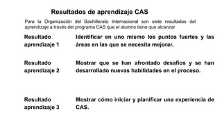 Resultados de aprendizaje CAS
Para la Organización del Bachillerato Internacional son siete resultados del
aprendizaje a través del programa CAS que el alumno tiene que alcanzar
Resultado
aprendizaje 1
Identificar en uno mismo los puntos fuertes y las
áreas en las que se necesita mejorar.
Resultado
aprendizaje 2
Mostrar que se han afrontado desafíos y se han
desarrollado nuevas habilidades en el proceso.
Resultado
aprendizaje 3
Mostrar cómo iniciar y planificar una experiencia de
CAS.
 