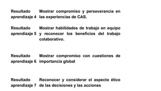 Resultado
aprendizaje 4
Mostrar compromiso y perseverancia en
las experiencias de CAS.
Resultado
aprendizaje 5
Mostrar habilidades de trabajo en equipo
y reconocer los beneficios del trabajo
colaborativo.
Resultado
aprendizaje 6
Mostrar compromiso con cuestiones de
importancia global
Resultado
aprendizaje 7
Reconocer y considerar el aspecto ético
de las decisiones y las acciones
 