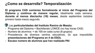 ¿Como se desarrolla? Temporalización
El programa CAS comienza formalmente al inicio del Programa del
Diploma y continua de manera regular, idealmente cada semana,
durante al menos dieciocho (18) meses, desde septiembre /octubre
primero hasta marzo segundo.
Las particularidades del Instituto Ramiro de Maeztu:
- Programa del Diploma + Bachillerato LOMCE (no hay horas CAS)
- Numero de alumnos: + de 100 en cada curso (8 grupos)
- Procedencia de diversos centros educativos, (lo que imposibilita
presentaciones del Programa en 4 de ESO).
- Escaso numero de alumnos que han realizado PAI
 