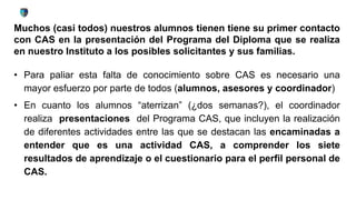 Muchos (casi todos) nuestros alumnos tienen tiene su primer contacto
con CAS en la presentación del Programa del Diploma que se realiza
en nuestro Instituto a los posibles solicitantes y sus familias.
• Para paliar esta falta de conocimiento sobre CAS es necesario una
mayor esfuerzo por parte de todos (alumnos, asesores y coordinador)
• En cuanto los alumnos “aterrizan” (¿dos semanas?), el coordinador
realiza presentaciones del Programa CAS, que incluyen la realización
de diferentes actividades entre las que se destacan las encaminadas a
entender que es una actividad CAS, a comprender los siete
resultados de aprendizaje o el cuestionario para el perfil personal de
CAS.
 