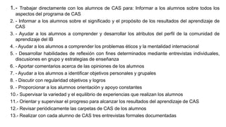 1.- Trabajar directamente con los alumnos de CAS para: Informar a los alumnos sobre todos los
aspectos del programa de CAS
2. - Informar a los alumnos sobre el significado y el propósito de los resultados del aprendizaje de
CAS
3. - Ayudar a los alumnos a comprender y desarrollar los atributos del perfil de la comunidad de
aprendizaje del IB
4. - Ayudar a los alumnos a comprender los problemas éticos y la mentalidad internacional
5. - Desarrollar habilidades de reflexión con fines determinados mediante entrevistas individuales,
discusiones en grupo y estrategias de enseñanza
6. - Aportar comentarios acerca de las opiniones de los alumnos
7. - Ayudar a los alumnos a identificar objetivos personales y grupales
8. - Discutir con regularidad objetivos y logros
9. - Proporcionar a los alumnos orientación y apoyo constantes
10.- Supervisar la variedad y el equilibrio de experiencias que realizan los alumnos
11.- Orientar y supervisar el progreso para alcanzar los resultados del aprendizaje de CAS
12.- Revisar periódicamente las carpetas de CAS de los alumnos
13.- Realizar con cada alumno de CAS tres entrevistas formales documentadas
 