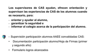 Los supervisores de CAS ayudan, ofrecen orientación y
supervisan las experiencias de CAS de los alumnos cuando
es necesario, para:
- orientar y ayudar al alumno,
- garantizar la seguridad e
- informar al colegio acerca de la participación del alumno.
- Supervisión participación alumnos AAEE convalidadas CAS:
• Documentación participación alumno/Hoja de Firmas (primer
y segundo año)
• Formulario logros alcanzados
 