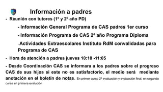 Información a padres
- Reunión con tutores (1º y 2º año PD)
- Información General Programa de CAS padres 1er curso
- Información Programa de CAS 2º año Programa Diploma
- Actividades Extraescolares Instituto RdM convalidadas para
Programa de CAS
- Hora de atención a padres jueves 10:10 -11:05
- Desde Coordinación CAS se informara a los padres sobre el progreso
CAS de sus hijos si este no es satisfactorio, el medio será mediante
anotación en el boletín de notas. En primer curso 2ª evaluación y evaluación final, en segundo
curso en primera evalución
 