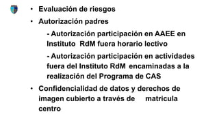 • Evaluación de riesgos
• Autorización padres
- Autorización participación en AAEE en
Instituto RdM fuera horario lectivo
- Autorización participación en actividades
fuera del Instituto RdM encaminadas a la
realización del Programa de CAS
• Confidencialidad de datos y derechos de
imagen cubierto a través de matricula
centro
 