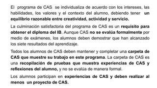 El programa de CAS se individualiza de acuerdo con los intereses, las
habilidades, los valores y el contexto del alumno, debiendo tener un
equilibrio razonable entre creatividad, actividad y servicio.
La culminación satisfactoria del programa de CAS es un requisito para
obtener el diploma del IB. Aunque CAS no se evalúa formalmente por
medio de exámenes, los alumnos deben demostrar que han alcanzado
los siete resultados del aprendizaje.
Todos los alumnos de CAS deben mantener y completar una carpeta de
CAS que muestre su trabajo en este programa. La carpeta de CAS es
una recopilación de pruebas que muestra experiencias de CAS y
reflexiones del alumno, y no se evalúa de manera formal.
Los alumnos participan en experiencias de CAS y deben realizar al
menos un proyecto de CAS.
 