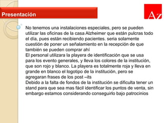 Presentación
No tenemos una instalaciones especiales, pero se pueden
utilizar las oficinas de la casa Alzheimer que están pulcras todo
el día, pues están recibiendo pacientes. seria solamente
cuestión de poner un señalamiento en la recepción de que
también se pueden comprar ahí
El personal utilizara la playera de identificación que se usa
para los evento generales, y lleva los colores de la institución,
que son rojo y blanco. La playera es totalmente roja y lleva en
grande en blanco el logotipo de la institución, pero se
agregaran frases de los post –its
Debido a la falta de fondos de la institución se dificulta tener un
stand para que sea mas fácil identificar los puntos de venta, sin
embargo estamos considerando conseguirlo bajo patrocinios

 