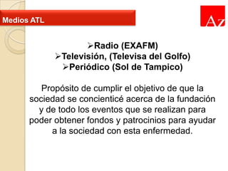 Medios ATL

Radio (EXAFM)
Televisión, (Televisa del Golfo)
Periódico (Sol de Tampico)
Propósito de cumplir el objetivo de que la
sociedad se concienticé acerca de la fundación
y de todo los eventos que se realizan para
poder obtener fondos y patrocinios para ayudar
a la sociedad con esta enfermedad.

 