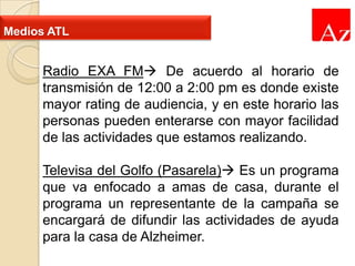 Medios ATL

Radio EXA FM De acuerdo al horario de
transmisión de 12:00 a 2:00 pm es donde existe
mayor rating de audiencia, y en este horario las
personas pueden enterarse con mayor facilidad
de las actividades que estamos realizando.
Televisa del Golfo (Pasarela) Es un programa
que va enfocado a amas de casa, durante el
programa un representante de la campaña se
encargará de difundir las actividades de ayuda
para la casa de Alzheimer.

 