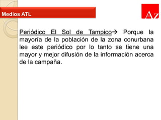 Medios ATL

Periódico El Sol de Tampico Porque la
mayoría de la población de la zona conurbana
lee este periódico por lo tanto se tiene una
mayor y mejor difusión de la información acerca
de la campaña.

 