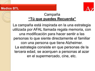 Medios BTL

Campaña
“Tú que puedes Recuerda”
La campaña está inspirada en la una estrategia
utilizada por AFAL llamada regala memoria, con
una modificación para hacer sentir a las
personas lo que siente directamente el familiar
con una persona que tiene Alzheimer.
La estrategia consiste en que personas de la
tercera edad, se acerquen a personas al azar
en el supermercado, cine, etc.

 